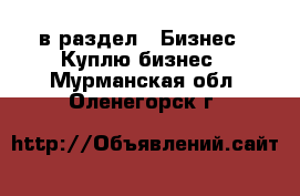  в раздел : Бизнес » Куплю бизнес . Мурманская обл.,Оленегорск г.